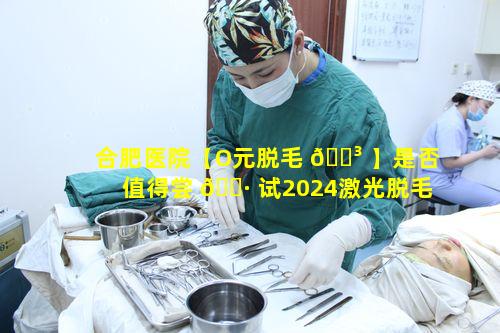 合肥医院【O元脱毛 🌳 】是否值得尝 🕷 试2024激光脱毛价格一览表有何依据